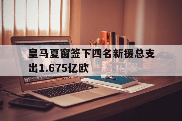 关于皇马夏窗签下四名新援总支出1.675亿欧的信息
