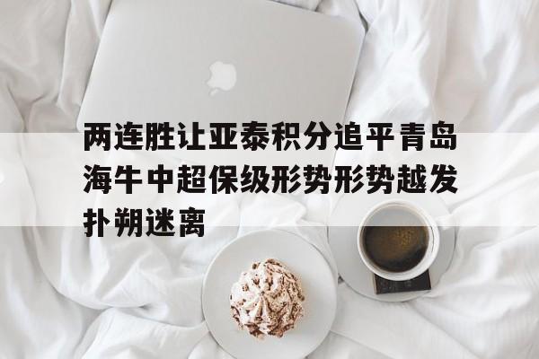 两连胜让亚泰积分追平青岛海牛中超保级形势形势越发扑朔迷离的简单介绍  第1张