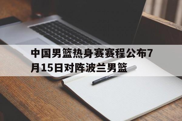 中国男篮热身赛赛程公布7月15日对阵波兰男篮  第1张