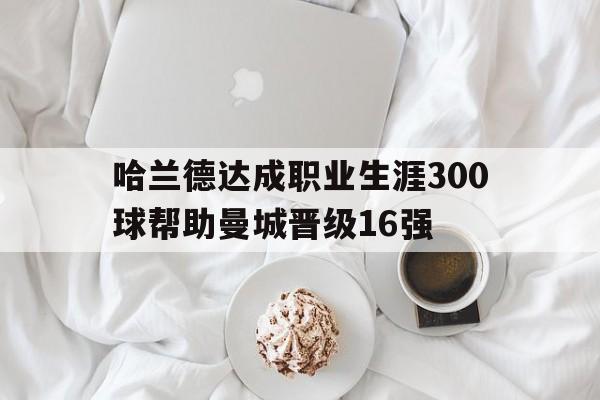 哈兰德达成职业生涯300球帮助曼城晋级16强的简单介绍  第1张