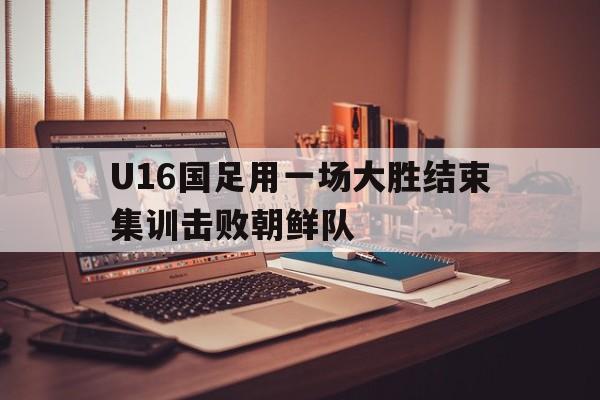 包含U16国足用一场大胜结束集训击败朝鲜队的词条  第1张