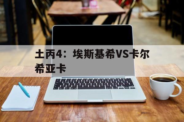 土丙4：埃斯基希VS卡尔希亚卡的简单介绍  第1张