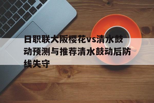 日职联大阪樱花vs清水鼓动预测与推荐清水鼓动后防线失守的简单介绍 第1张 日职联大阪樱花vs清水鼓动预测与推荐清水鼓动后防线失守的简单介绍 第1张