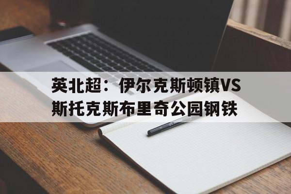 关于英北超：伊尔克斯顿镇VS斯托克斯布里奇公园钢铁的信息  第1张
