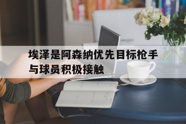 关于埃泽是阿森纳优先目标枪手与球员积极接触的信息