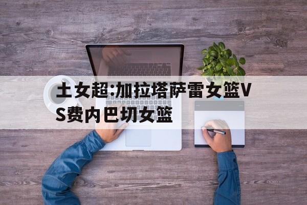 土女超:加拉塔萨雷女篮VS费内巴切女篮的简单介绍  第1张