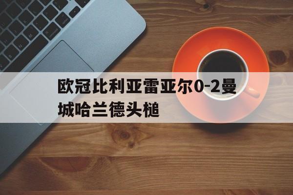 包含欧冠比利亚雷亚尔0-2曼城哈兰德头槌的词条  第1张