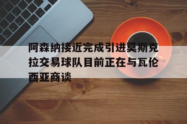 阿森纳接近完成引进莫斯克拉交易球队目前正在与瓦伦西亚商谈的简单介绍 第1张 阿森纳接近完成引进莫斯克拉交易球队目前正在与瓦伦西亚商谈的简单介绍 第1张