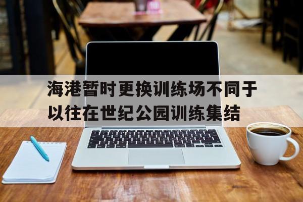 关于海港暂时更换训练场不同于以往在世纪公园训练集结的信息