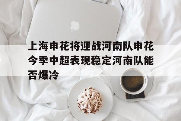 包含上海申花将迎战河南队申花今季中超表现稳定河南队能否爆冷的词条  第1张