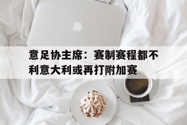 意足协主席：赛制赛程都不利意大利或再打附加赛的简单介绍  第1张