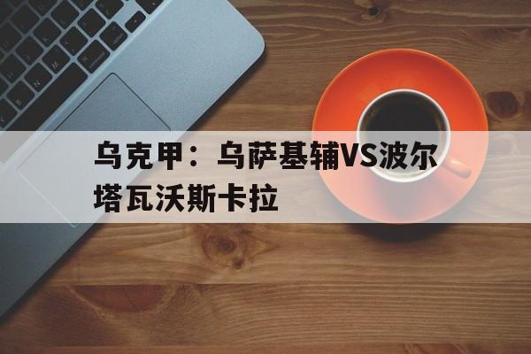 乌克甲：乌萨基辅VS波尔塔瓦沃斯卡拉的简单介绍  第1张