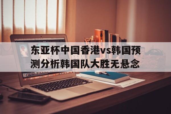 关于东亚杯中国香港vs韩国预测分析韩国队大胜无悬念的信息  第1张