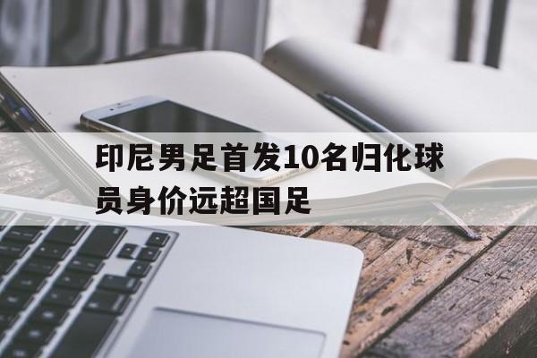 印尼男足首发10名归化球员身价远超国足  第1张