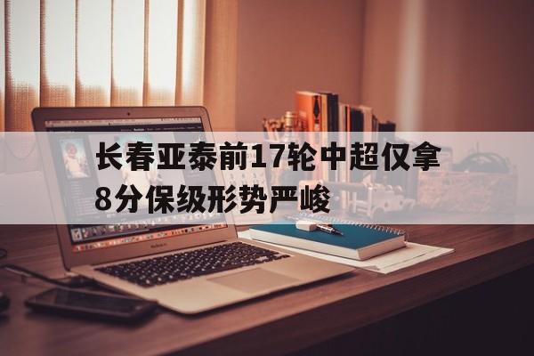 关于长春亚泰前17轮中超仅拿8分保级形势严峻的信息