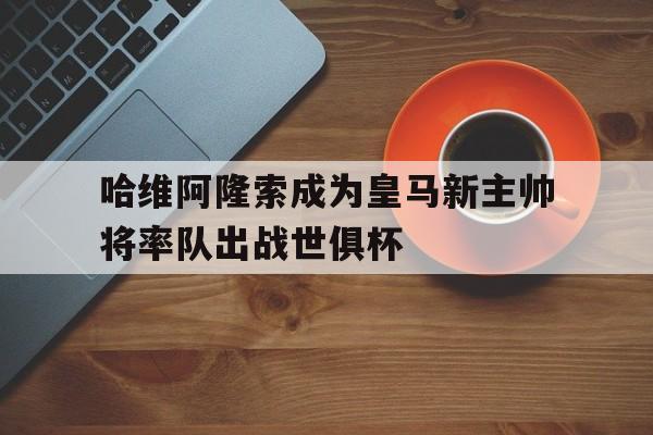 哈维阿隆索成为皇马新主帅将率队出战世俱杯的简单介绍  第1张