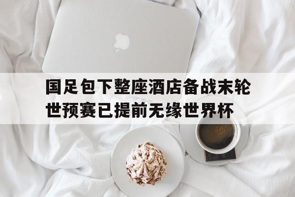 国足包下整座酒店备战末轮世预赛已提前无缘世界杯的简单介绍  第1张
