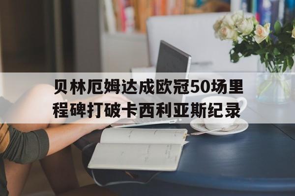 贝林厄姆达成欧冠50场里程碑打破卡西利亚斯纪录的简单介绍  第1张