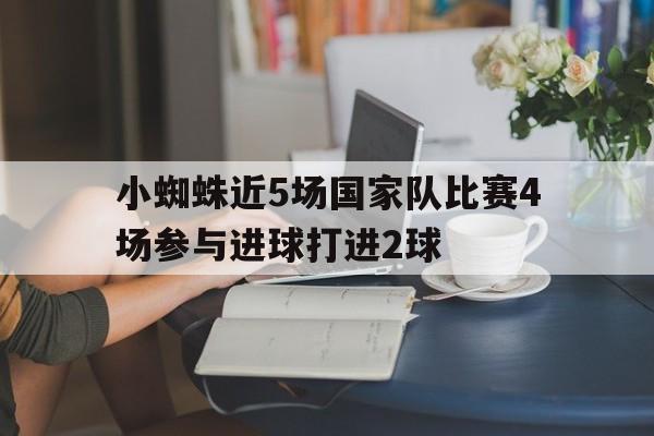关于小蜘蛛近5场国家队比赛4场参与进球打进2球的信息  第1张
