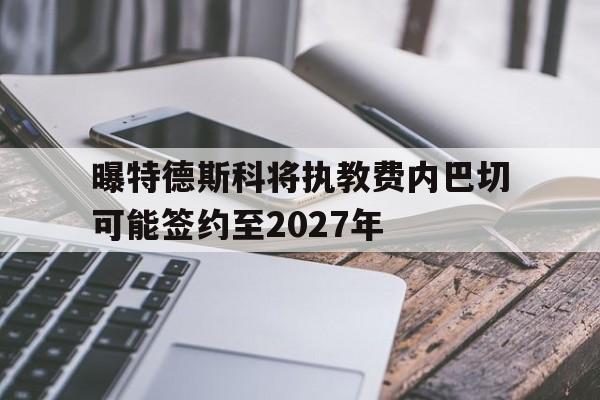 曝特德斯科将执教费内巴切可能签约至2027年的简单介绍